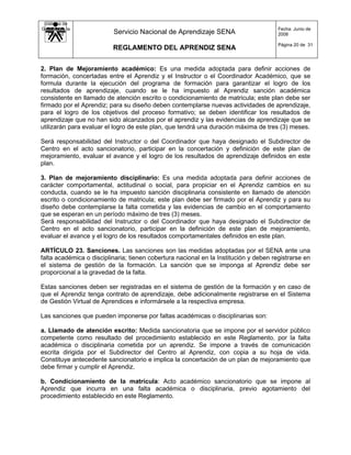 Sistema de
Gestión de la                                                                          Fecha: Junio de
   Calidad                Servicio Nacional de Aprendizaje SENA                        2008

                                                                                       Página 20 de 31
                          REGLAMENTO DEL APRENDIZ SENA


2. Plan de Mejoramiento académico: Es una medida adoptada para definir acciones de
formación, concertadas entre el Aprendiz y el Instructor o el Coordinador Académico, que se
formula durante la ejecución del programa de formación para garantizar el logro de los
resultados de aprendizaje, cuando se le ha impuesto al Aprendiz sanción académica
consistente en llamado de atención escrito o condicionamiento de matricula; este plan debe ser
firmado por el Aprendiz; para su diseño deben contemplarse nuevas actividades de aprendizaje,
para el logro de los objetivos del proceso formativo; se deben identificar los resultados de
aprendizaje que no han sido alcanzados por el aprendiz y las evidencias de aprendizaje que se
utilizarán para evaluar el logro de este plan, que tendrá una duración máxima de tres (3) meses.

Será responsabilidad del Instructor o del Coordinador que haya designado el Subdirector de
Centro en el acto sancionatorio, participar en la concertación y definición de este plan de
mejoramiento, evaluar el avance y el logro de los resultados de aprendizaje definidos en este
plan.

3. Plan de mejoramiento disciplinario: Es una medida adoptada para definir acciones de
carácter comportamental, actitudinal o social, para propiciar en el Aprendiz cambios en su
conducta, cuando se le ha impuesto sanción disciplinaria consistente en llamado de atención
escrito o condicionamiento de matricula; este plan debe ser firmado por el Aprendiz y para su
diseño debe contemplarse la falta cometida y las evidencias de cambio en el comportamiento
que se esperan en un período máximo de tres (3) meses.
Será responsabilidad del Instructor o del Coordinador que haya designado el Subdirector de
Centro en el acto sancionatorio, participar en la definición de este plan de mejoramiento,
evaluar el avance y el logro de los resultados comportamentales definidos en este plan.

ARTÍCULO 23. Sanciones. Las sanciones son las medidas adoptadas por el SENA ante una
falta académica o disciplinaria; tienen cobertura nacional en la Institución y deben registrarse en
el sistema de gestión de la formación. La sanción que se imponga al Aprendiz debe ser
proporcional a la gravedad de la falta.

Estas sanciones deben ser registradas en el sistema de gestión de la formación y en caso de
que el Aprendiz tenga contrato de aprendizaje, debe adicionalmente registrarse en el Sistema
de Gestión Virtual de Aprendices e informársele a la respectiva empresa.

Las sanciones que pueden imponerse por faltas académicas o disciplinarias son:

a. Llamado de atención escrito: Medida sancionatoria que se impone por el servidor público
competente como resultado del procedimiento establecido en este Reglamento, por la falta
académica o disciplinaria cometida por un aprendiz. Se impone a través de comunicación
escrita dirigida por el Subdirector del Centro al Aprendiz, con copia a su hoja de vida.
Constituye antecedente sancionatorio e implica la concertación de un plan de mejoramiento que
debe firmar y cumplir el Aprendiz.

b. Condicionamiento de la matrícula: Acto académico sancionatorio que se impone al
Aprendiz que incurra en una falta académica o disciplinaria, previo agotamiento del
procedimiento establecido en este Reglamento.
 