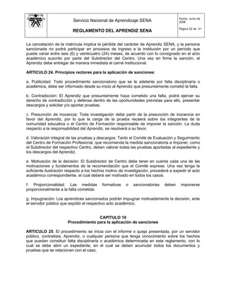 Sistema de
Gestión de la                                                                        Fecha: Junio de
   Calidad                Servicio Nacional de Aprendizaje SENA                      2008

                                                                                     Página 22 de 31
                          REGLAMENTO DEL APRENDIZ SENA


La cancelación de la matrícula implica la pérdida del carácter de Aprendiz SENA, y la persona
sancionada no podrá participar en procesos de ingreso a la institución por un período que
puede variar entre seis (6) y veinticuatro (24) meses, de acuerdo con lo consignado en el acto
académico suscrito por parte del Subdirector del Centro. Una vez en firme la sanción, el
Aprendiz debe entregar de manera inmediata el carné institucional.

ARTICULO 24. Principios rectores para la aplicación de sanciones:

a. Publicidad: Todo procedimiento sancionatorio que se le adelante por falta disciplinaria o
académica, debe ser informado desde su inicio al Aprendiz que presuntamente cometió la falta.

b. Contradicción: El Aprendiz que presuntamente haya cometido una falta, podrá ejercer su
derecho de contradicción y defensa dentro de las oportunidades previstas para ello, presentar
descargos y solicitar y/o aportar pruebas.

c. Presunción de inocencia: Toda investigación debe partir de la presunción de inocencia en
favor del Aprendiz, por lo que la carga de la prueba recaerá sobre los integrantes de la
comunidad educativa o el Centro de Formación responsable de imponer la sanción. La duda
respecto a la responsabilidad del Aprendiz, se resolverá a su favor.

d. Valoración integral de las pruebas y descargos: Tanto el Comité de Evaluación y Seguimiento
del Centro de Formación Profesional, que recomienda la medida sancionatoria a imponer, como
el Subdirector del respectivo Centro, deben valorar todas las pruebas aportadas al expediente y
los descargos del Aprendiz.

e. Motivación de la decisión: El Subdirector de Centro debe tener en cuenta cada una de las
motivaciones y fundamentos de la recomendación que el Comité exprese. Una vez tenga la
suficiente ilustración respecto a los hechos motivo de investigación, procederá a expedir el acto
académico correspondiente, el cual deberá ser motivado en todos los casos.

f. Proporcionalidad: Las medidas          formativas   o   sancionatorias    deben    imponerse
proporcionalmente a la falta cometida.

g. Impugnación: Los aprendices sancionados podrán impugnar motivadamente la decisión, ante
el servidor público que expidió el respectivo acto académico.


                                      CAPITULO 10
                       Procedimiento para la aplicación de sanciones

ARTICULO 25. El procedimiento se inicia con el informe o queja presentada, por un servidor
público, contratista, Aprendiz, o cualquier persona que tenga conocimiento sobre los hechos
que puedan constituir falta disciplinaria o académica determinada en este reglamento, con lo
cual se debe abrir un expediente, en el cual se deben acumular todos los documentos y
pruebas que se relacionen con el caso.
 