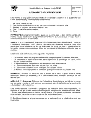 Sistema de
Gestión de la                                                                      Fecha: Junio de
   Calidad               Servicio Nacional de Aprendizaje SENA                     2008

                                                                                   Página 23 de 31
                         REGLAMENTO DEL APRENDIZ SENA


Este informe o queja podrá ser presentada al Coordinador Académico o al Subdirector del
Centro de Formación y deberá contener como mínimo:

1. Fecha del informe o queja
2. Descripción detallada de los hechos que presuntamente constituyen la falta
3. Testigos y/o pruebas que aporta, si es del caso
4. Dirección del informante o quejoso
5. Firma

PARÁGRAFO: Cuando la información o queja sea anónima, solo se dará trámite cuando este
informe o queja aporte datos que permitan ser verificados o prueba(s) que pueda(n) llegar a
demostrar la veracidad de los hechos.

ARTICULO 26. En cada Centro de Formación Profesional del SENA funcionará un Comité de
Evaluación y Seguimiento, como instancia competente para investigar y analizar casos tanto
académicos como disciplinarios de los Aprendices de todos los tipos y modalidades de
formación, y cuyas recomendaciones deben ser entregadas al Subdirector del Centro para su
decisión.

Este Comité está conformado por los siguientes integrantes:

 • Un Instructor o tutor del programa de formación, designado por el Subdirector del Centro
 • Un funcionario de apoyo al Bienestar de los aprendices o quien haga sus veces, quien
   actuará como Secretario
 • El representante de los Aprendices del respectivo Centro de Formación
 • El Coordinador misional del Centro o quien haga sus veces.
 • El Coordinador Académico, quien participará con voz pero sin voto
 • El Aprendiz líder del programa de formación, quien participará con voz pero sin voto

PARAGRAFO: Cuando sea necesario para el análisis de un caso, se podrá invitar a otro(s)
servidor(es) público(s) o integrante(s) de la comunidad educativa, quien(es) actuará(n) con voz
pero sin voto.

ARTICULO 27. Reuniones. El Comité de Evaluación y Seguimiento se reunirá por lo menos
una vez cada trimestre, y cada vez que sea necesario para la aplicación del procedimiento
establecido en este reglamento.

Este comité realizará seguimiento a programas de formación afines tecnológicamente, en
espacios en los que puedan interactuar varios grupos de aprendices de especialidades afines.
También será posible planificar comités de seguimiento que agrupen aprendices de diversas
especialidades, dependiendo de los proyectos que estén desarrollando.

El Comité podrá sesionar y tomar decisiones con la participación de la mitad más uno de sus
integrantes.
 