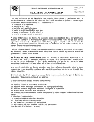Sistema de
Gestión de la                                                                          Fecha: Junio de
   Calidad                Servicio Nacional de Aprendizaje SENA                        2008

                                                                                       Página 25 de 31
                          REGLAMENTO DEL APRENDIZ SENA


Una vez acopiadas en el expediente las pruebas conducentes y pertinentes para el
esclarecimiento de los hechos, los miembros del Comité las valorarán junto con los descargos
presentados por el (los) Aprendiz (ces) y debatirán sobre:
- la existencia de la conducta
- si constituye o no falta
- el probable autor(es) de la misma
- el grado de responsabilidad de cada uno
- el grado de calificación de la(s) falta(s), y
- si amerita o no recomendar una sanción

A estas deliberaciones del Comité no asistirá(n) el(los) investigado(s); de no ser posible una
decisión del Comité en la misma reunión, podrá reanudarse dentro de los tres (3) días hábiles
siguientes, para lo cual se fijará nueva fecha, hora y lugar; se dejará constancia en acta del
análisis y conclusiones realizadas por el Comité en cada uno de los puntos anotados en el
párrafo anterior y sus recomendaciones.

Una vez surtido el trámite anterior, el Secretario del Comité remitirá el expediente al Subdirector
del respectivo Centro de Formación dentro de los dos (2) días hábiles siguientes a la fecha en
que se llevó a cabo la última reunión.

ARTÍCULO 30. Acto sancionatorio. Una vez recibido el expediente respectivo, si el
Subdirector de Centro lo considera necesario, podrá de oficio solicitarle al(los) Aprendiz(ces)
por escrito dentro de los dos (2) días hábiles siguientes, que amplíe sus descargos sobre
aspectos puntuales y aporte las pruebas adicionales a que hubiere lugar.

Una vez el Subdirector del Centro considere que tiene suficiente ilustración sobre el caso,
procederá a tomar la decisión mediante acto académico motivado, dentro de los cinco (5) días
hábiles siguientes.

El Subdirector del Centro podrá apartarse de la recomendación hecha por el Comité de
Evaluación y Seguimiento, indicando las razones.

El acto sancionatorio deberá contener como mínimo:

1a. Relación sucinta de los hechos investigados
2b. Relación de los descargos presentados por el (los) aprendiz(ces)
3c. Relación de todas las pruebas aportadas o allegadas al expediente
4d. Análisis sobre la existencia de los hechos
5e. Norma(s) de este Reglamento que se infringió(eron) y que le otorga a los hechos el carácter
de falta
6f. Identificación del autor(es)
7g. Grado de responsabilidad de cada autor
8h. Calificación definitiva de la(s) falta(s)
9i. Tipo de falta(s) (académica y/o disciplinaria)
10j. Recomendación del Comité de Evaluación y Seguimiento
11k. Razones de la decisión a adoptar
 