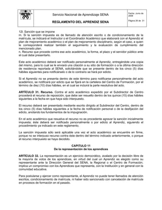 Sistema de
Gestión de la                                                                         Fecha: Junio de
   Calidad                Servicio Nacional de Aprendizaje SENA                       2008

                                                                                      Página 26 de 31
                          REGLAMENTO DEL APRENDIZ SENA


12l. Sanción que se impone
m. Si la sanción impuesta es de llamado de atención escrito o de condicionamiento de la
matrícula, se indicará el Instructor o el Coordinador Académico que elaborará con el Aprendiz el
plan de mejoramiento académico o el plan de mejoramiento disciplinario, según el caso, a quien
le corresponderá realizar también el seguimiento y la evaluación de cumplimiento del
mencionado plan.
n. Recurso que procede contra ese acto académico, la forma, el plazo y el servidor público ante
el cual debe presentarlo.

Este acto académico deberá ser notificado personalmente al Aprendiz, entregándole una copia
del mismo, para lo cual se le enviará una citación a su sitio de formación o a la última dirección
de residencia reportada al SENA, solicitándole que se presente dentro de los cinco (5) días
hábiles siguientes para notificárselo o de lo contrario se hará por edicto.

Si el Aprendiz no se presenta dentro de este término para notificarse personalmente del acto
académico, se notificará por edicto que se fijará en la cartelera del Centro de Formación, por el
término de diez (10) días hábiles, en el cual se incluirá la parte resolutiva del acto.

ARTÍCULO 31. Recurso. Contra el acto académico expedido por el Subdirector de Centro
procederá el recurso de reposición, que debe ser resuelto dentro de los quince (15) días hábiles
siguientes a la fecha en que haya sido interpuesto.

El recurso deberá ser presentado mediante escrito dirigido al Subdirector del Centro, dentro de
los cinco (5) días hábiles siguientes a la fecha de notificación personal o de la desfijación del
edicto, anotando los fundamentos de la impugnación.

En el acto académico que resuelva el recurso no es procedente agravar la sanción inicialmente
impuesta; éste deberá ser notificado personalmente o por edicto al Aprendiz, siguiendo el
procedimiento ya indicado en este reglamento.

La sanción impuesta sólo será aplicable una vez el acto académico se encuentre en firme,
porque no se interpuso recurso contra éste dentro del término indicado anteriormente, o porque
el recurso interpuesto se haya decidido.

                                        CAPITULO 11
                           De la representación de los aprendices

ARTÍCULO 32. La representación es un ejercicio democrático, avalado por la decisión libre de
la mayoría de votos de los aprendices, en virtud del cual un Aprendiz es elegido como su
representante ante la Dirección General del SENA, la Regional o el Centro de Formación;
implica un compromiso con los Aprendices que representa, con la Institución y en general con la
comunidad educativa.

Para postularse y ejercer como representante, el Aprendiz no puede tener llamados de atención
escritos, condicionamiento de matrícula, ni haber sido sancionado con cancelación de matrícula
en procesos de formación en el pasado.
 