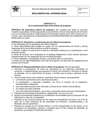 Sistema de
Gestión de la                                                                      Fecha: Junio de
   Calidad               Servicio Nacional de Aprendizaje SENA                     2008

                                                                                   Página 30 de 31
                         REGLAMENTO DEL APRENDIZ SENA




                                       CAPITULO 12
                     De la representatividad de los lideres de programa

ARTÍCULO 40. Aprendices líderes de programa: Son aquellos que desde la inducción
muestran capacidades de liderazgo positivo que benefician el hacer del programa de formación
y de la comunidad educativa. Cada programa de formación deberá contar como mínimo con un
(1) líder, quien participará en la implementación del SISTEMA NACIONAL DE LIDERAZGO DEL
SENA desde su centro.

ARTÍCULO 41. Requisitos y condiciones para ser líderes de programa:
a. Ser postulados por los aprendices del mismo programa
b. Tener disponibilidad para trabajar en equipo con los representantes de Centro y demás
integrantes de la comunidad educativa cuando se requiera.
c. Conocer y aplicar los temas de la inducción y demostrar interés por su cumplimiento a nivel
personal y grupal.
d. Actuar de acuerdo con lo estipulado en el presente Reglamento y tener buenas relaciones
interpersonales con los integrantes de la Comunidad Educativa.
e. Tener cualidades y capacidades de líder y una actitud crítica y constructiva.
f. Cumplir con las responsabilidades como líder de programa, sin descuidar las obligaciones del
proceso de formación.

ARTÍCULO 42. Responsabilidades de los Líderes de programa. Son las siguientes:
a. Promover la participación de todos los Aprendices en las diferentes actividades de
   formación y complementarias que programe el Centro de Formación y fomentar el sistema
   de liderazgo, con la conformación de grupos y comités para el apoyo y ejecución de las
   mismas.
b. Asumir compromisos como veedores y partícipes de los procesos, para garantizar:
  • La formación permanente de la comunidad educativa.
  • La participación y educación ciudadana, así como el fomento de la integración,
     confraternidad y solidaridad.
  • Una comunidad educativa bien informada, a través de los Líderes comunicadores.
  • El cuidado del medio ambiente.
  • Una comunidad emprendedora, que innova y emprende nuevas acciones empresariales.
c. Participar en los Comités de Evaluación y Seguimiento, con voz y sin voto.
d. Apoyar al Coordinador Académico en la realización de actividades para la evaluación de los
   Instructores y velar por su objetividad.
e. Participar en las reuniones citadas por las instancias competentes del Centro, con el fin de
   velar por el buen desarrollo de las actividades de formación, complementarias y de
   Bienestar para los aprendices.
f. Participar en equipo con los demás líderes y el (los) representante (s) del Centro, en la
   formulación de actividades, servicios y proyectos para el Plan Integral de Bienestar de
   Aprendices que adopte el Subdirector de Centro.
 