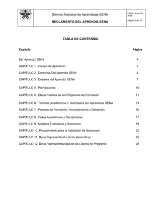 Sistema de
Gestión de la                                                       Fecha: Junio de
   Calidad             Servicio Nacional de Aprendizaje SENA        2008

                                                                    Página 4 de 31
                       REGLAMENTO DEL APRENDIZ SENA




                               TABLA DE CONTENIDO


Capítulo                                                                 Página


Ser Aprendiz SENA                                                            4

CAPITULO 1. Campo de Aplicación                                              5

CAPITULO 2. Derechos Del Aprendiz SENA                                       5

CAPITULO 3. Deberes del Aprendiz SENA                                        7

CAPITULO 4. Prohibiciones                                                   10

CAPÍTULO 5. Etapa Práctica de los Programas de Formación                    11

CAPITULO 6. Tramites Académicos o Solicitados por Aprendices SENA           13

CAPITULO 7. Proceso de Formación, Incumplimiento y Deserción.               16

CAPITULO 8. Faltas Académicas y Disciplinarias                              17

CAPITULO 9. Medidas Formativas y Sanciones                                  18

CAPITULO 10. Procedimiento para la Aplicación de Sanciones                  22

CAPITULO 11. De la Representación de los Aprendices                         25

CAPITULO 12. De la Representatividad de los Líderes de Programa             29
 