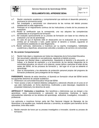 Sistema de
Gestión de la                                                                         Fecha: Junio de
   Calidad                 Servicio Nacional de Aprendizaje SENA                      2008

                                                                                      Página 7 de 31
                           REGLAMENTO DEL APRENDIZ SENA


a.7.     Recibir orientación académica y comportamental que estimule el desarrollo personal y
         promueva la convivencia social.
a.8.     Ser investigado y sancionado con observancia de las normas del debido proceso
         establecidas en este reglamento.
a.9.     Participar en el mejoramiento continuo de los Instructores a través de los procesos de
         evaluación.
a.10.   Recibir la certificación que le corresponda, una vez adquiera las competencias
         establecidas en el programa de formación.
a.11.   Ser evaluado oportunamente en su proceso de formación con base en los criterios de
         evaluación y la ruta de aprendizaje.
a.12.    En caso de que el Aprendiz esté en desacuerdo con la evaluación de su formación
         emitida por el Instructor o tutor, podrá ejercer el derecho a revisión, siguiendo el
         procedimiento establecido en este Reglamento.
a.13.   Recibir estímulos, distinciones e incentivos por su espíritu investigativo, habilidades
         académicas y deportivas, actuaciones culturales y sociales y de servicio a la comunidad.

B. De carácter Comportamental:

b.1.    Recibir trato digno y respetuoso por todos los integrantes de la Comunidad Educativa.
b.2     Ser escuchado y atendido en sus peticiones, siguiendo el debido proceso.
b.3.    Expresar con libertad ideas y pensamientos, respetando el derecho a la educación, al
        trabajo, a la libertad de expresión y a la locomoción de los demás integrantes de la
        comunidad educativa, sin recurrir a la violencia, causar daños o perturbar el orden de las
        sedes del SENA, de los procesos de formación y del lugar en el que se adelante el
        aprendizaje.
b.4.    Usar la indumentaria y los elementos de protección personal propios del programa de
        formación profesional, para protegerse de los riesgos.

PARÁGRAFO. Además de estos derechos, el Aprendiz en formación virtual del SENA tendrá
los siguientes derechos de carácter académico:
1. Pertenecer a la comunidad Educativa Virtual del SENA
2. Tener acceso a todo el material didáctico (obligatorio y adicional) ofrecido en el curso en el
    que está matriculado, en forma electrónica, multimedia y para descargar, respetando la
    propiedad intelectual y los derechos de autor.

ARTÍCULO 3°. Estímulos e incentivos. Son beneficios y distinciones que se otorgan a los
aprendices, como reconocimiento o valoración de actuaciones meritorias o logros
sobresalientes obtenidos en los ámbitos del aprendizaje, actitudinal, investigativo, innovador o
profesional.

Los estímulos e incentivos forman parte del Plan Nacional Integral de Bienestar de los
Aprendices y de aquellos que, mediante alianzas o convenios, se adopten para beneficio de los
aprendices, entre ellos están:

a. Recibir mención de honor por su proceso investigativo o innovador, durante su proceso de
    formación.
 