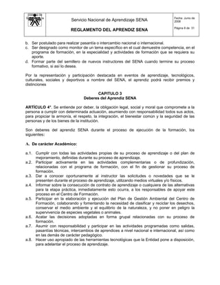 Sistema de
Gestión de la                                                                      Fecha: Junio de
   Calidad               Servicio Nacional de Aprendizaje SENA                     2008

                                                                                   Página 8 de 31
                         REGLAMENTO DEL APRENDIZ SENA


b. Ser postulado para realizar pasantía o intercambio nacional o internacional.
c. Ser designado como monitor de un tema específico en el cual demuestre competencia, en el
   programa de formación, en la especialidad y actividades de formación que se requiera su
   aporte.
d. Formar parte del semillero de nuevos instructores del SENA cuando termine su proceso
   formativo, si así lo desea.

Por la representación y participación destacada en eventos de aprendizaje, tecnológicos,
culturales, sociales y deportivos a nombre del SENA, el aprendiz podrá recibir premios y
distinciones

                                       CAPITULO 3
                                Deberes del Aprendiz SENA

ARTÍCULO 4°. Se entiende por deber, la obligación legal, social y moral que compromete a la
persona a cumplir con determinada actuación, asumiendo con responsabilidad todos sus actos,
para propiciar la armonía, el respeto, la integración, el bienestar común y la seguridad de las
personas y de los bienes de la institución.

Son deberes del aprendiz SENA durante el proceso de ejecución de la formación, los
siguientes:

A. De carácter Académico:

a.1. Cumplir con todas las actividades propias de su proceso de aprendizaje o del plan de
     mejoramiento, definidas durante su proceso de aprendizaje.
a.2. Participar activamente en las actividades complementarias o de profundización,
     relacionadas con el programa de formación, con el fin de gestionar su proceso de
     formación.
a.3. Dar a conocer oportunamente al instructor las solicitudes o novedades que se le
     presenten durante el proceso de aprendizaje, utilizando medios virtuales y/o físicos.
a.4. Informar sobre la consecución de contrato de aprendizaje o cualquiera de las alternativas
     para la etapa práctica, inmediatamente esto ocurra, a los responsables de apoyar este
     proceso en el Centro de Formación.
a.5. Participar en la elaboración y ejecución del Plan de Gestión Ambiental del Centro de
     Formación, colaborando y fomentando la necesidad de clasificar y reciclar los desechos,
     conservar el medio ambiente y el equilibrio de la naturaleza, y no poner en peligro la
     supervivencia de especies vegetales o animales.
a.6. Acatar las decisiones adoptadas en forma grupal relacionadas con su proceso de
     formación.
a.7. Asumir con responsabilidad y participar en las actividades programadas como salidas,
     pasantías técnicas, intercambios de aprendices a nivel nacional e internacional, así como
     en las demás de carácter pedagógico.
a.8. Hacer uso apropiado de las herramientas tecnológicas que la Entidad pone a disposición,
     para adelantar el proceso de aprendizaje.
 