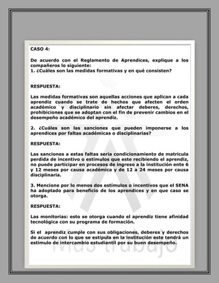 CASO 4:
De acuerdo con el Reglamento de Aprendices, explique a los
compañeros lo siguiente:
1. ¿Cuáles son las medidas formativas y en qué consisten?
RESPUESTA:
Las medidas formativas son aquellas acciones que aplican a cada
aprendiz cuando se trate de hechos que afecten el orden
académico y disciplinario sin afectar deberes, derechos,
prohibiciones que se adoptan con el fin de prevenir cambios en el
desempeño académico del aprendiz.
2. ¿Cuáles son las sanciones que pueden imponerse a los
aprendices por faltas académicas o disciplinarias?
RESPUESTA:
Las sanciones a estas faltas seria condicionamiento de matricula
perdida de incentivo o estímulos que este recibiendo el aprendiz,
no puede participar en procesos de ingreso a la institución ente 6
y 12 meses por causa académica y de 12 a 24 meses por causa
disciplinaria.
3. Mencione por lo menos dos estímulos o incentivos que el SENA
ha adoptado para beneficio de los aprendices y en que caso se
otorga.
RESPUESTA:
Las monitorias: esto se otorga cuando el aprendiz tiene afinidad
tecnológica con su programa de formación.
Si el aprendiz cumple con sus obligaciones, deberes y derechos
de acuerdo con lo que se estipula en la institución este tendrá un
estimulo de intercambio estudiantil por su buen desempeño.
 