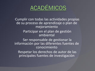Cumplir con todas las actividades propias de su proceso de aprendizaje o plan de mejoramiento Participar en el plan de gestión ambiental Ser responsable de gestionar la información por las diferentes fuentes de conocimiento Respetar los derechos de autor de las principales fuentes de investigación 