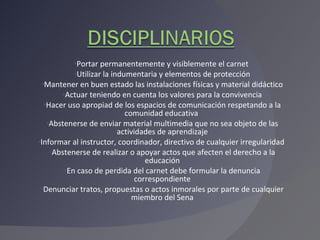 Portar permanentemente y visiblemente el carnet  Utilizar la indumentaria y elementos de protección Mantener en buen estado las instalaciones físicas y material didáctico Actuar teniendo en cuenta los valores para la convivencia Hacer uso apropiad de los espacios de comunicación respetando a la comunidad educativa  Abstenerse de enviar material multimedia que no sea objeto de las actividades de aprendizaje Informar al instructor, coordinador, directivo de cualquier irregularidad  Abstenerse de realizar o apoyar actos que afecten el derecho a la educación En caso de perdida del carnet debe formular la denuncia correspondiente Denunciar tratos, propuestas o actos inmorales por parte de cualquier miembro del Sena 