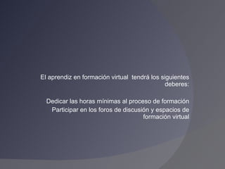 El aprendiz en formación virtual  tendrá los siguientes deberes: Dedicar las horas mínimas al proceso de formación Participar en los foros de discusión y espacios de formación virtual 