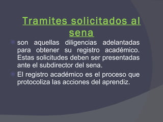 Tramites solicitados al sena son aquellas diligencias adelantadas para obtener su registro académico. Estas solicitudes deben ser presentadas ante el subdirector del sena. El registro académico es el proceso que protocoliza las acciones del aprendiz. 