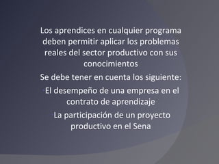 Los aprendices en cualquier programa deben permitir aplicar los problemas reales del sector productivo con sus conocimientos Se debe tener en cuenta los siguiente: El desempeño de una empresa en el contrato de aprendizaje La participación de un proyecto productivo en el Sena 