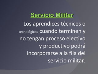 Servicio Militar Los aprendices técnicos o  tecnológicos  cuando terminen y no tengan proceso electivo y productivo podrá incorporarse a la fila del servicio militar . 