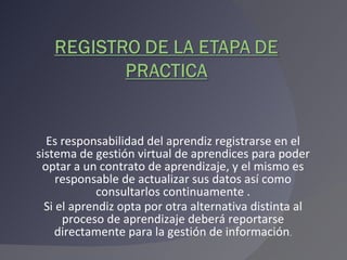 Es responsabilidad del aprendiz registrarse en el sistema de gestión virtual de aprendices para poder optar a un contrato de aprendizaje, y el mismo es responsable de actualizar sus datos así como consultarlos continuamente . Si el aprendiz opta por otra alternativa distinta al proceso de aprendizaje deberá reportarse directamente para la gestión de información . 