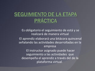 Es obligatorio el seguimiento de está y se realizará de manera virtual El aprendiz elaborará una bitácora quincenal señalando las actividades desarrolladas en la empresa El instructor asignado puede hacer seguimiento a las actividades  que desempeña el aprendiz a través del de la plataforma virtual .  