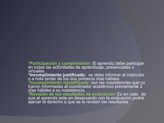 * Participación y cumplimiento:  El aprendiz debe participar en todas las actividades de aprendizaje, presenciales o virtuales. * Incumplimiento justificado:  se debe informar al instructor o a más tardar de los dos primeros días hábiles * Incumplimiento injustificado:  son las inasistencias que no fueron informadas al coordinador académico previamente 2 días hábiles a su inasistencia. *Revisión de los resultados de evaluación:  Es en caso  de que el aprendiz este en desacuerdo con la evaluación podrá ejercer el derecho a que se le revisen los resultados 