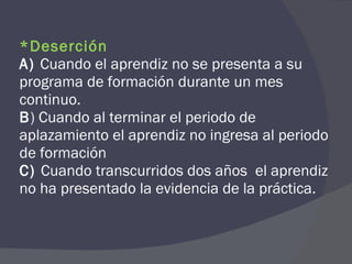 *Deserción A)  Cuando el aprendiz no se presenta a su programa de formación durante un mes continuo. B ) Cuando al terminar el periodo de aplazamiento el aprendiz no ingresa al periodo de formación C)  Cuando transcurridos dos años  el aprendiz no ha presentado la evidencia de la práctica. 