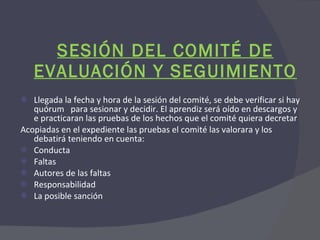 SESIÓN DEL COMITÉ DE EVALUACIÓN Y SEGUIMIENTO Llegada la fecha y hora de la sesión del comité, se debe verificar si hay quórum  para sesionar y decidir. El aprendiz será oído en descargos y e practicaran las pruebas de los hechos que el comité quiera decretar Acopiadas en el expediente las pruebas el comité las valorara y los debatirá teniendo en cuenta: Conducta Faltas Autores de las faltas Responsabilidad La posible sanción 