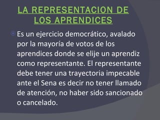 LA REPRESENTACION DE LOS APRENDICES Es un ejercicio democrático, avalado por la mayoría de votos de los aprendices donde se elije un aprendiz como representante. El representante debe tener una trayectoria impecable ante el Sena es decir no tener llamado de atención, no haber sido sancionado o cancelado. 