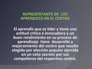 REPRESENTANTE DE  LOS APRENDICES EN EL CENTRO El aprendiz que es líder y tiene una actitud critica e innovadora y un buen rendimiento en su proceso de aprendizaje  tiene  desarrollo y mejoramiento del centro que resulte elegido por elección popular ejercida en un voto secreto por sus compañeros del respectivo centro. 