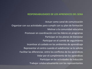 RESPONSABILIDADES DE LOS APRENDICES DEL SENA Actuar como canal de comunicación Organizar con sus actividades para cumplir con su plan de formación Motivar a la comunidad educativa Promover en coordinación con los lideres en programas Participar en los planes de bienestar Participar en el comité de seguimiento Incentivar al cuidado en los ambientes de aprendizaje Representar al centro cuando el subdirector se lo solicite Facilitar las diferencias  entre los conflictos de los aprendices Velar por el cumplimiento de los aprendices Participar en las actividades de inducción Trabajar colaborativamente con los representantes 