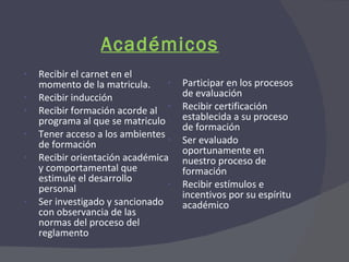Académicos Recibir el carnet en el momento de la matricula. Recibir inducción Recibir formación acorde al programa al que se matriculo Tener acceso a los ambientes de formación Recibir orientación académica y comportamental que estimule el desarrollo personal Ser investigado y sancionado con observancia de las normas del proceso del reglamento Participar en los procesos de evaluación Recibir certificación establecida a su proceso de formación Ser evaluado oportunamente en nuestro proceso de formación Recibir estímulos e incentivos por su espíritu académico 