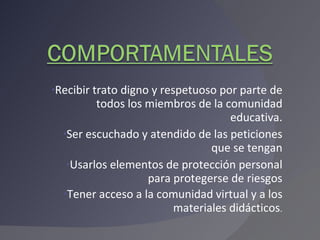 Recibir trato digno y respetuoso por parte de todos los miembros de la comunidad educativa. Ser escuchado y atendido de las peticiones que se tengan Usarlos elementos de protección personal para protegerse de riesgos Tener acceso a la comunidad virtual y a los materiales didácticos . 