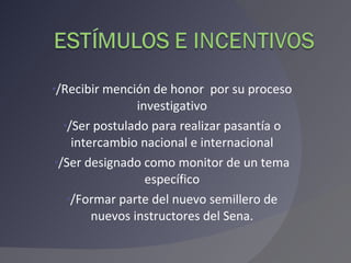 /Recibir mención de honor  por su proceso investigativo /Ser postulado para realizar pasantía o intercambio nacional e internacional /Ser designado como monitor de un tema específico /Formar parte del nuevo semillero de nuevos instructores del Sena. 