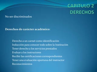 CAPITULO 2	DERECHOS No ser discriminadosDerechos de carácter académico: Derecho a un carnet como identificaciónInducción para conocer todo sobre la InstituciónTener derecho a los servicios prestados Evaluar a los instructoresRecibir las certificaciones correspondientesTener una evaluación oportuna del instructorReconocimientos 