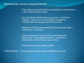 Derechos de carácter comporta mental Trato digno por parte de los compañeros, instructores y funcionarios del CentroSer escuchado dentro de un proceso = conducto regular : Instructor, Coordinador académico, Coordinador de programa de formaciónRespetar el libre pensamiento de forma adecuada = Tolerancia y escucharIndumentaria de acuerdo a las actividades de formación  (área administrativa = uniforme; Industrial=overol, botas, tapa oídos)Portar carnet en un lugar visible PARAGRAFO:   Virtualmente deben utilizar biblioteca virtual  