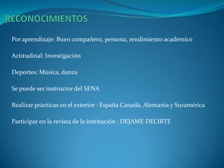 RECONOCIMIENTOSPor aprendizaje: Buen compañero, persona, rendimiento académicoActitudinal: InvestigaciónDeportes: Música, danzaSe puede ser instructor del SENARealizar prácticas en el exterior : España Canadá, Alemania y SuraméricaParticipar en la revista de la institución : DEJAME DECIRTE