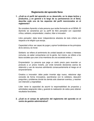 Reglamento del aprendiz Sena
1. ¿Cuál es el perfil del aprendiz en su desarrollo, en la etapa lectiva y
productiva, y en general a lo largo de su permanencia en el Sena,
describa cada uno de los aspectos del perfil mencionados en el
reglamento?
Se considera Aprendiz a toda persona que recibe formación en el SENA. El
Aprendiz se caracteriza por su perfil de libre pensador con capacidad
crítica, solidario, emprendedor, creativo, líder e innovador.
Libre pensador: debe tener independencia absoluta de todo criterio con
respecto a la religión que escoja.
Capacidad crítica: ser capaz de juzgar y opinar fundándose en los principios
de la ciencia y la moral.
Solidario: se refiere al sentimiento de unidad basado en metas o intereses
comunes, es saber comportarse con la gente. Así mismo, se refiere a los
lazos sociales que unen a los miembros de una sociedad entre sí.
Emprendedor: La persona que paga un cierto precio para revender un
producto a un precio incierto, por ende tomando decisiones acerca de
obtención y uso de recursos admitiendo consecuentemente el riesgo en el
emprendimiento
Creativo e innovador: debe poder inventar algo nuevo, relacionar algo
conocido de forma innovadora, asombrarse con lo cotidiano, descubrir
preguntas y problemas donde los demás solo observan eventos, y resolver
con intención y originalidad.
Líder: tener la capacidad de asumir la responsabilidad de proyectos y
actividades asignando roles y guiando la realización de estos para obtener
resultados favorables.
2. ¿Cuál es el campo de aplicación del reglamento del aprendiz en el
centro de gestión administrativa?
 