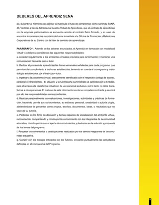 DEBERES DEL APRENDIZ SENA 
29. Suscribir al momento de asentar la matrícula el Acta de compromiso como Aprendiz SENA. 
30. Verificar a través del Sistema Gestión Virtual de Aprendices, que el contrato de aprendizaje 
con la empresa patrocinadora se encuentre acorde al contrato físico firmado, y en caso de 
encontrar inconsistencias reportarlo de forma inmediata a la Oficina de Promoción y Relaciones 
Corporativas de su Centro con la líder de contrato de aprendizaje. 
PARÁGRAFO 1. Además de los deberes enunciados, el Aprendiz en formación con modalidad 
virtual y a distancia considerará las siguientes responsabilidades: 
a. Acceder regularmente a los ambientes virtuales previstos para la formación y mantener una 
comunicación frecuente con el tutor. 
b. Dedicar al proceso de aprendizaje las horas semanales señaladas para cada programa, que 
permitan dar cumplimiento a las horas establecidas, teniendo en cuenta el cronograma y meto-dología 
establecidos por el instructor- tutor. 
c. Ingresar a la plataforma virtual, debidamente identificado con el respectivo código de acceso, 
personal e intransferible. El Usuario y la Contraseña suministrado al aprendiz por la Entidad, 
para el acceso a la plataforma virtual son de uso personal exclusivo, por lo tanto no debe trans-ferirse 
a otras personas. El mal uso de esta información es de su competencia directa y asumirá 
por ello las responsabilidades correspondientes. 
d. Realizar personalmente las evaluaciones, investigaciones, actividades y prácticas de forma-ción, 
haciendo uso de sus conocimientos, su esfuerzo personal, creatividad y autoría propia, 
absteniéndose de presentar como propios, escritos, documentos, ideas, o resultados que no 
sean de su autoría. 
e. Participar en los foros de discusión y demás espacios de socialización del ambiente virtual, 
reconociendo, compartiendo y construyendo conocimiento con los integrantes de la comunidad 
educativa, contribuyendo con el aporte de conocimientos y destrezas en la solución y propuesta 
de los temas del programa. 
f. Respetar los comentarios o participaciones realizadas por los demás integrantes de la comu-nidad 
educativa. 
g. Cumplir con los trabajos indicados por los Tutores, enviando puntualmente las actividades 
definidas en el cronograma del Programa. 
11 
 