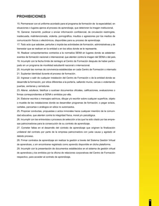 PROHIBICIONES 
15. Permanecer con el uniforme acordado para el programa de formación de la especialidad, en 
situaciones o lugares ajenos al proceso de aprendizaje, que deterioren la imagen institucional. 
16. Generar, transmitir, publicar o enviar información confidencial, de circulación restringida, 
inadecuada, malintencionada, violenta, pornográfica, insultos o agresiones por los medios de 
comunicación físicos o electrónicos, disponibles para su proceso de aprendizaje. 
17. Todo acto que sabotee, perturbe o impida las actividades de formación, administrativas y de 
bienestar que se realicen en la entidad o en los sitios donde se le represente. 
18. Realizar comportamientos contrarios a la normativa SENA en lugares donde se adelanten 
eventos de formación nacional o internacional, que atenten contra la imagen del SENA o del país. 
19. Incumplir con la fecha límite de reintegro al Centro de Formación después de haber partici-pado 
en un programa de movilidad estudiantil nacional o internacional. 
20. Incumplir las normas de convivencia establecidas en cada Centro de Formación o internado 
21. Suplantar identidad durante el proceso de formación. 
22. Ingresar o salir de cualquier instalación del Centro de Formación o de la entidad donde se 
desarrolle la formación, por sitios diferentes a la portería, saltando muros, cercas o violentando 
puertas, ventanas y cerraduras. 
23. Alterar, adulterar, falsificar o sustraer documentos oficiales, calificaciones, evaluaciones o 
firmas correspondientes al SENA o emitidos por ella. 
24. Elaborar escritos o mensajes satíricos, dibujar y/o escribir sobre cualquier superficie, objeto 
o mueble de las instalaciones donde se desarrollan programas de formación; o pegar avisos, 
carteles, pancartas o análogos en sitios no autorizados. 
25. Propiciar conductas, propuestas o actos inmorales hacia cualquier miembro de la comuni-dad 
educativa, que atenten contra la integridad física, moral y/o psicológica. 
26. Incumplir con las entrevistas o procesos de selección a los que ha sido citado por las empre-sas 
patrocinadoras para la consecución de su contrato de aprendizaje. 
27. Cometer faltas en el desarrollo del contrato de aprendizaje que originen la finalización 
unilateral del contrato por parte de la empresa patrocinadora con justa causa y agotado el 
debido proceso. 
28. Firmar contratos de aprendizaje sin realizar la gestión a través del Sistema Gestión Virtual 
de aprendices, o sin encontrarse registrado como aprendiz disponible en dicha plataforma. 
29. Incumplir con la presentación de documentos establecidos en el sistema de gestión virtual 
de aprendices y los emitidos por la oficina de relaciones corporativas del Centro de Formación 
respectivo, para acceder al contrato de aprendizaje. 
14 
 