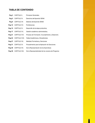 TABLA DE CONTENIDO 
CAPITULO I. Principios Generales. 
CAPITULO II. Derechos del Aprendiz SENA 
CAPITULO III. Deberes del Aprendiz SENA 
CAPITULO IV. Prohibiciones 
CAPÍTULO V. Desarrollo de la etapa productiva. 
CAPITULO VI. Gestión académico administrativa. 
CAPITULO VII. Proceso de Formación, Incumplimiento y Deserción. 
CAPITULO VIII. Faltas Académicas y Disciplinarias 
CAPITULO IX. Medidas Formativas y Sanciones 
CAPITULO X. Procedimiento para la Aplicación de Sanciones 
CAPITULO XI. De la Representación de los Aprendices 
CAPITULO XII. De la Representatividad de los voceros de Programa 
Pag 3 
Pag 5 
Pag 8 
Pag 12 
Pag 15 
Pag 17 
Pag 21 
Pag 24 
Pag 27 
Pag 31 
Pag 36 
Pag 39 
2 
 