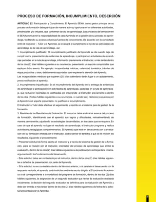 PROCESO DE FORMACIÓN, INCUMPLIMIENTO, DESERCIÓN 
ARTICULO 22. Participación y Cumplimiento. El Aprendiz SENA, como gestor principal de su 
proceso de formación debe participar de manera activa y oportuna en las diferentes actividades, 
presenciales y/o virtuales, que conforman la ruta de aprendizaje. Los procesos de formación en 
el SENA promueven la responsabilidad de cada Aprendiz en la gestión de su proceso de apren-dizaje, 
facilitando su acceso a diversas fuentes de conocimiento. De acuerdo con lo concertado 
entre el Instructor – Tutor y el Aprendiz, se evaluará el cumplimiento o no de las actividades de 
aprendizaje de la ruta de aprendizaje, así: 
1. Incumplimiento justificado: El incumplimiento justificado del Aprendiz se da cuando deja de 
cumplir con la presentación de evidencias de aprendizaje, o participar en actividades de aprendi-zaje 
pactadas en la ruta de aprendizaje, informando previamente al Instructor, a más tardar dentro 
de los dos (2) días hábiles siguientes a su ocurrencia, presentando un soporte comprobable que 
explique dicho evento. Por ejemplo: incapacidades médicas, calamidad doméstica, trámites de 
etapa productiva u otras, debidamente soportadas que requieran la atención del Aprendiz. 
Las incapacidades médicas que superen (20) días calendario darán lugar a un aplazamiento, 
previa notificación al aprendiz. 
2. Incumplimiento Injustificado: Es el incumplimiento del Aprendiz en la entrega de evidencias 
de aprendizaje o participación en actividades de aprendizaje, pactadas en la ruta de aprendiza-je, 
que no fueron reportadas ni justificadas por el Aprendiz al Instructor, previamente o dentro 
de los dos (2) días hábiles siguientes a su ocurrencia, o cuando la(s) razón(es) expuestas por 
el Aprendiz o el soporte presentado, no justifican el incumplimiento. 
El Instructor o Tutor debe efectuar el seguimiento y reporte en el sistema para la gestión de la 
formación. 
3. Revisión de los Resultados de Evaluación: El instructor debe analizar el avance del proceso 
de formación, identificando con el aprendiz sus logros y dificultades, retroalimentando de 
manera permanente y ajustando las estrategias desarrolladas, en los casos que se requiera. En 
caso de que el aprendiz no logre el resultado de aprendizaje, el instructor programa y realiza 
actividades pedagógicas complementarias. El Aprendiz que esté en desacuerdo con la evalua-ción 
de su formación emitida por el Instructor, podrá ejercer el derecho a que se le revisen los 
resultados, siguiendo el procedimiento: 
- Presentar solicitud de forma escrita al instructor y a través del sistema de gestión de la forma-ción, 
para la revisión por el Instructor, orientador del proceso de aprendizaje que emitió la 
evaluación, dentro de los dos (2) días hábiles siguientes a la publicación o entrega de la misma, 
argumentando los fundamentos del desacuerdo. 
- Esta solicitud debe ser contestada por el instructor, dentro de los dos (2) días hábiles siguien-tes 
a la fecha de presentación por parte del Aprendiz. 
- Si la solicitud no es contestada dentro del término anterior, o si persiste el desacuerdo con la 
respuesta recibida, el aprendiz podrá solicitar mediante escrito dirigido al Coordinador Académi-co 
o rol correspondiente a la modalidad del programa de formación, dentro de los dos (2) días 
hábiles siguientes, la asignación de un segundo evaluador que revise la evaluación realizada 
inicialmente; la decisión del segundo evaluador es definitiva para la evaluación del Aprendiz y 
debe ser emitida a más tardar dentro de los dos (2) días hábiles siguientes a la fecha de la solici-tud 
presentada por el Aprendiz. 
22 
 