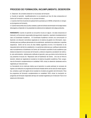 PROCESO DE FORMACIÓN, INCUMPLIMIENTO, DESERCIÓN 
4.- Deserción. Se considera deserción en el proceso de formación: 
a. Cuando el aprendiz injustificadamente no se presente por tres (3) días consecutivos al 
Centro de Formación o empresa en su proceso formativo. 
c. Cuando al terminar el periodo de aplazamiento aprobado por el SENA, el Aprendiz no reingre-sa 
al programa de formación. 
d. Cuando transcurridos dos (2) años contados a partir de la fecha de terminación de la etapa lectiva 
del programa, el Aprendiz no ha presentado la evidencia de la realización de la etapa productiva. 
PARÁGRAFO: Cuando el aprendiz se encuentre incurso en alguna de estas situaciones el 
Instructor o el funcionario responsable del seguimiento respectivo, reportará inmediatamente el 
caso al Coordinador Académico. El Coordinador Académico enviará una comunicación al 
Aprendiz a la dirección domiciliaria registrada en el sistema de gestión de información, requi-riéndole 
para que justifique plenamente el incumplimiento, aportando las evidencias o soportes 
respectivos dentro de los cinco (5) días hábiles siguientes al envío. Si el Aprendiz no da 
respuesta dentro del término establecido o no aporta las evidencias que justifiquen plenamente 
este incumplimiento el Subdirector de Centro de Formación suscribirá el acto académico que 
declara la deserción en el proceso de formación y ordena la respectiva cancelación de matrícu-la, 
acto administrativo debidamente notificado al aprendiz, para que dentro de los términos de 
Ley presente el recurso de Reposición ante el Subdirector de Centro. Una vez en firme la 
decisión, deberá ser registrada la novedad en el sistema de gestión académica. Para progra-mas 
de formación complementaria en modalidad 100% virtual, la deserción declarada será la 
registrada por instructor-tutor. 
La Cancelación de la matrícula implica que el aprendiz no pueda participar en procesos de 
ingreso a la institución en programas de formación titulada dentro de los seis (6) meses siguien-tes, 
contados a partir del registro de la novedad en el sistema de gestión de la formación. Para 
los programas de formación complementaria en modalidad 100% virtual, la inscripción en 
programas de formación dependerá del tipo de novedad registrada por el Instructor-Tutor en el 
sistema de información. 
23 
 