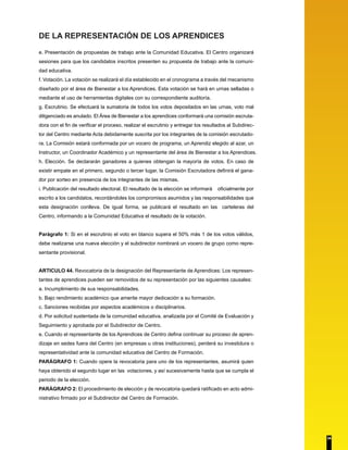 DE LA REPRESENTACIÓN DE LOS APRENDICES 
e. Presentación de propuestas de trabajo ante la Comunidad Educativa. El Centro organizará 
sesiones para que los candidatos inscritos presenten su propuesta de trabajo ante la comuni-dad 
educativa. 
f. Votación. La votación se realizará el día establecido en el cronograma a través del mecanismo 
diseñado por el área de Bienestar a los Aprendices. Esta votación se hará en urnas selladas o 
mediante el uso de herramientas digitales con su correspondiente auditoría. 
g. Escrutinio. Se efectuará la sumatoria de todos los votos depositados en las urnas, voto mal 
diligenciado es anulado. El Área de Bienestar a los aprendices conformará una comisión escruta-dora 
con el fin de verificar el proceso, realizar el escrutinio y entregar los resultados al Subdirec-tor 
del Centro mediante Acta debidamente suscrita por los integrantes de la comisión escrutado-ra. 
La Comisión estará conformada por un vocero de programa, un Aprendiz elegido al azar, un 
Instructor, un Coordinador Académico y un representante del área de Bienestar a los Aprendices. 
h. Elección. Se declararán ganadores a quienes obtengan la mayoría de votos. En caso de 
existir empate en el primero, segundo o tercer lugar, la Comisión Escrutadora definirá el gana-dor 
por sorteo en presencia de los integrantes de las mismas. 
i. Publicación del resultado electoral. El resultado de la elección se informará oficialmente por 
escrito a los candidatos, recordándoles los compromisos asumidos y las responsabilidades que 
esta designación conlleva. De igual forma, se publicará el resultado en las carteleras del 
Centro, informando a la Comunidad Educativa el resultado de la votación. 
Parágrafo 1: Si en el escrutinio el voto en blanco supera el 50% más 1 de los votos válidos, 
debe realizarse una nueva elección y el subdirector nombrará un vocero de grupo como repre-sentante 
provisional. 
ARTICULO 44. Revocatoria de la designación del Representante de Aprendices: Los represen-tantes 
de aprendices pueden ser removidos de su representación por las siguientes causales: 
a. Incumplimiento de sus responsabilidades. 
b. Bajo rendimiento académico que amerite mayor dedicación a su formación. 
c. Sanciones recibidas por aspectos académicos o disciplinarios. 
d. Por solicitud sustentada de la comunidad educativa, analizada por el Comité de Evaluación y 
Seguimiento y aprobada por el Subdirector de Centro. 
e. Cuando el representante de los Aprendices de Centro defina continuar su proceso de apren-dizaje 
en sedes fuera del Centro (en empresas u otras instituciones), perderá su investidura o 
representatividad ante la comunidad educativa del Centro de Formación. 
PARÁGRAFO 1: Cuando opere la revocatoria para uno de los representantes, asumirá quien 
haya obtenido el segundo lugar en las votaciones, y así sucesivamente hasta que se cumpla el 
periodo de la elección. 
PARÁGRAFO 2: El procedimiento de elección y de revocatoria quedará ratificado en acto admi-nistrativo 
firmado por el Subdirector del Centro de Formación. 
34 
 