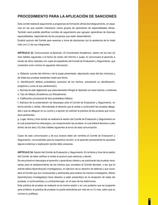 PROCEDIMIENTO PARA LA APLICACIÓN DE SANCIONES 
Este comité realizará seguimiento a programas de formación afines tecnológicamente, en espa-cios 
en los que puedan interactuar varios grupos de aprendices de especialidades afines. 
También será posible planificar comités de seguimiento que agrupen aprendices de diversas 
especialidades, dependiendo de los proyectos que estén desarrollando. 
Existirá quórum del Comité para sesionar y toma de decisiones con la asistencia de la mitad 
más uno (1) de sus integrantes. 
ARTÍCULO 33. Comunicación al Aprendiz. El Coordinador Académico, dentro de los tres (3) 
días hábiles siguientes a la fecha de recibo del informe o queja, le comunicará al aprendiz a 
través de oficio radicado con copia al expediente del Comité de Evaluación y Seguimiento, que 
contendrá como mínimo la siguiente información: 
a. Relación sucinta del informe o de la queja presentada, adjuntando copia del (la) mismo(a) y 
de todas las pruebas existentes hasta esa fecha. 
b. Identificación del(los) probable(s) autor(es) de los hechos, precisando su identificación, 
programa y curso al que pertenece(n). 
c. Normas de este reglamento que presuntamente infringió el Aprendiz con esos hechos u omisiones 
d. Tipo de falta(s) (Académica y/o Disciplinaria) 
e. Calificación provisional de la(s) probable(s) falta(s) 
f. Solicitud de la presentación de descargos ante el Comité de Evaluación y Seguimiento, en 
forma escrita o verbal, informándole el derecho que le asiste a controvertir las pruebas allega-das 
o que se alleguen en su contra y a aportar y/o solicitar la práctica de las pruebas que consi-dere 
pertinentes. 
g. Lugar, fecha y hora donde se realizará la sesión del Comité de Evaluación y Seguimiento en 
la cual presentará los descargos y se recepcionarán las pruebas, la cual deberá llevarse a cabo 
dentro de los diez (10) días hábiles siguientes al envío de esta comunicación. 
Copia de esta comunicación y de sus anexos debe ser remitida al Comité de Evaluación y 
Seguimiento, convocándolo para la respectiva reunión; si el aprendiz previamente ha aportado 
alguna evidencia o explicación escrita debe anexarse. 
ARTÍCULO 34. Sesión del Comité de Evaluación y Seguimiento. En la fecha y hora de la sesión 
del Comité, se debe verificar si existe el quórum para sesionar y decidir. 
Se escuchará en descargos al aprendiz o aprendices citados y se practicarán las pruebas nece-sarias 
para el esclarecimiento de los hechos que considere el Comité decretar, o las que le 
solicite el(los) Aprendiz(ces) investigado(s), en ejercicio de su derecho de defensa y que consi-dere 
el Comité que son conducentes y pertinentes para aclarar los hechos investigados. El(los) 
Aprendiz(ces) investigado(s) tiene derecho a estar presente(s) en la recepción de todas las 
pruebas, a controvertirlas y a contrainterrogar, en el caso de los testimonios. 
Esta práctica de pruebas se realizará en la misma sesión o en una posterior que se programe 
para el efecto; la práctica de pruebas no podrá extenderse por más de un (1) mes, salvo que su 
número lo justifique. 
33 
 