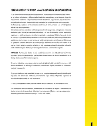 PROCEDIMIENTO PARA LA APLICACIÓN DE SANCIONES 
12. Si la sanción impuesta es de llamado de atención escrito o de condicionamiento de la matrícu-la, 
se indicará el Instructor o el Coordinador Académico que elaborará con el Aprendiz el plan de 
mejoramiento académico o el plan de mejoramiento disciplinario, según el caso, a quien le corres-ponderá 
realizar también el seguimiento y la evaluación de cumplimiento del mencionado plan. 
13. Recurso que procede contra este acto académico, la forma, el plazo y el servidor público 
ante el cual debe presentarlo. 
Este acto académico deberá ser notificado personalmente al Aprendiz, entregándole una copia 
del mismo, para lo cual se le enviará una citación a su sitio de formación, correo electrónico 
registrado o a la última dirección domiciliaria registrada o reportada al SENA; el aprendiz dentro 
de los cinco (5) días hábiles siguientes a la citación debe notificarse del correspondiente acto 
académico, sino lo hiciere en esta termino, el subdirector procederá a notificarlo por Edicto que 
se fijará en la cartelera del Centro de Formación por el termino de diez (10) días hábiles en el 
cual se incluirá la parte resolutiva del acto, en todo caso esta notificación seguirá lo ordenado 
por lo establecido para el efecto por el Código Contencioso Administrativo vigente. 
ARTÍCULO 36. Recurso. Contra el acto académico expedido por el Subdirector de Centro 
procederá el recurso de reposición, que debe ser resuelto dentro del término establecido en el 
Código Contencioso Administrativo vigente. 
El recurso deberá ser presentado mediante escrito dirigido al Subdirector del Centro, dentro del 
término establecido en el Código Contencioso Administrativo vigente, anotando los fundamen-tos 
de la impugnación. 
En el acto académico que resuelva el recurso no es procedente agravar la sanción inicialmente 
impuesta; éste deberá ser notificado personalmente o por edicto al Aprendiz, siguiendo el 
procedimiento ya indicado en este reglamento. 
La sanción impuesta sólo será aplicable una vez el acto académico se encuentre en firme. 
Una vez en firme el acto académico, las sanciones de cancelación de registro y suspensión que 
afecten el contrato de aprendizaje deben ser informadas por el Centro a la empresa patrocina-dora 
del aprendiz en un término no mayor a cinco días hábiles. 
35 
 