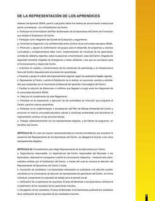 DE LA REPRESENTACIÓN DE LOS APRENDICES 
deberes del Aprendiz SENA, para lo cual podrá utilizar los medios de comunicación institucional 
previa concertación con el Subdirector de Centro. 
e. Participar en la formulación del Plan de Bienestar de los Aprendices del Centro de Formación 
que adopte el Subdirector de Centro. 
f. Participar como integrante del Comité de Evaluación y seguimiento. 
g. Fomentar la integración y la confraternidad entre Centros de la comunidad educativa SENA. 
h. Promover y apoyar la conformación de grupos para el desarrollo de programas y eventos 
curriculares y complementarios tales como: Implementación de iniciativas de los aprendices; 
comités de cafetería, deportes, salud ocupacional, ornamentación, aseo del Centro, brigadas de 
seguridad industrial, brigadas de emergencia y medio ambiente, o los que se convoquen para 
el funcionamiento y mejora del Centro. 
i. Incentivar el cuidado y mantenimiento de los ambientes de aprendizaje y la infraestructura 
física del Centro dispuesta para el proceso de aprendizaje. 
j. Fomentar y apoyar la cultura del emprendimiento regional, según los parámetros legales vigentes. 
k. Representar al Centro, cuando el Subdirector se lo solicite, en reuniones, eventos y activida-des 
que propendan por el crecimiento profesional del aprendiz o tecnológico del Centro. 
l. Facilitar la solución de diferencias o conflictos que llegasen a surgir entre los integrantes de 
la comunidad educativa SENA. 
m. Velar por el cumplimiento de este Reglamento 
n. Participar en la preparación y ejecución de las actividades de inducción que programe el 
Centro, para los nuevos aprendices. 
o. Participar en la implementación y actualización del Plan de Manejo Ambiental del Centro y 
promover en toda la comunidad educativa valores y conductas ambientales que favorezcan el 
mejoramiento continuo en las acciones futuras. 
p. Trabajar colaborativamente con los representantes elegidos, y los líderes de programas en 
beneficio del Centro. 
ARTÍCULO 42. En caso de requerir representatividad en eventos simultáneos que requieran la 
presencia del Representante de los Aprendices del Centro, se delegará la función a los otros 
representantes elegidos. 
ARTÍCULO 43. Procedimiento para elegir Representante de los Aprendices por Centro: 
a. Dependencia responsable: La dependencia del Centro responsable del Bienestar a los 
Aprendices, elaborará el cronograma y abrirá la convocatoria respectiva, mediante acto admi-nistrativo 
emitido por el Subdirector del Centro, a través del cual se convoca la elección del 
Representante de Aprendices del Centro o Sede. 
b. Inscripción de candidatos: Los Aprendices interesados en postularse a la elección pueden 
inscribirse en la convocatoria de elección de representante de aprendices del Centro, en forma 
individual, presentando la propuesta de trabajo para el periodo anual. 
c. Verificación de cumplimiento de requisitos. El área de Bienestar a los Aprendices verificará el 
cumplimiento de los requisitos de los aprendices inscritos. 
d. Divulgación de los resultados. El área de Bienestar a los Aprendices publicará los resultados 
de la verificación de los requisitos de los candidatos inscritos. 
38 
 