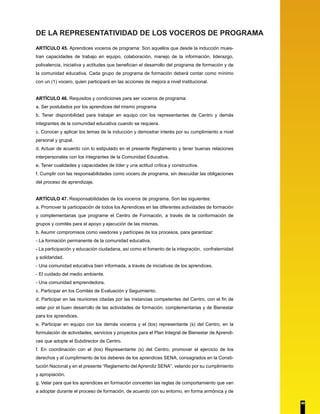 DE LA REPRESENTATIVIDAD DE LOS VOCEROS DE PROGRAMA 
ARTÍCULO 45. Aprendices voceros de programa: Son aquellos que desde la inducción mues-tran 
capacidades de trabajo en equipo, colaboración, manejo de la información, liderazgo, 
polivalencia, iniciativa y actitudes que benefician el desarrollo del programa de formación y de 
la comunidad educativa. Cada grupo de programa de formación deberá contar como mínimo 
con un (1) vocero, quien participará en las acciones de mejora a nivel institucional. 
ARTÍCULO 46. Requisitos y condiciones para ser voceros de programa: 
a. Ser postulados por los aprendices del mismo programa 
b. Tener disponibilidad para trabajar en equipo con los representantes de Centro y demás 
integrantes de la comunidad educativa cuando se requiera. 
c. Conocer y aplicar los temas de la inducción y demostrar interés por su cumplimiento a nivel 
personal y grupal. 
d. Actuar de acuerdo con lo estipulado en el presente Reglamento y tener buenas relaciones 
interpersonales con los integrantes de la Comunidad Educativa. 
e. Tener cualidades y capacidades de líder y una actitud crítica y constructiva. 
f. Cumplir con las responsabilidades como vocero de programa, sin descuidar las obligaciones 
del proceso de aprendizaje. 
ARTÍCULO 47. Responsabilidades de los voceros de programa. Son las siguientes: 
a. Promover la participación de todos los Aprendices en las diferentes actividades de formación 
y complementarias que programe el Centro de Formación, a través de la conformación de 
grupos y comités para el apoyo y ejecución de las mismas. 
b. Asumir compromisos como veedores y partícipes de los procesos, para garantizar: 
- La formación permanente de la comunidad educativa. 
- La participación y educación ciudadana, así como el fomento de la integración, confraternidad 
y solidaridad. 
- Una comunidad educativa bien informada, a través de iniciativas de los aprendices. 
- El cuidado del medio ambiente. 
- Una comunidad emprendedora. 
c. Participar en los Comités de Evaluación y Seguimiento. 
d. Participar en las reuniones citadas por las instancias competentes del Centro, con el fin de 
velar por el buen desarrollo de las actividades de formación, complementarias y de Bienestar 
para los aprendices. 
e. Participar en equipo con los demás voceros y el (los) representante (s) del Centro, en la 
formulación de actividades, servicios y proyectos para el Plan Integral de Bienestar de Aprendi-ces 
que adopte el Subdirector de Centro. 
f. En coordinación con el (los) Representante (s) del Centro, promover el ejercicio de los 
derechos y el cumplimiento de los deberes de los aprendices SENA, consagrados en la Consti-tución 
Nacional y en el presente “Reglamento del Aprendiz SENA”, velando por su cumplimiento 
y apropiación. 
g. Velar para que los aprendices en formación concerten las reglas de comportamiento que van 
a adoptar durante el proceso de formación, de acuerdo con su entorno, en forma armónica y de 
40 
 