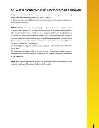 DE LA REPRESENTATIVIDAD DE LOS VOCEROS DE PROGRAMA 
diálogo directo o a través de los voceros; las mismas deben ser divulgadas en cartelera y 
forman parte del presente Reglamento para todos los efectos. 
h. Cumplir con las responsabilidades como vocero de programa sin descuidar las obligaciones 
del proceso de aprendizaje. 
ARTÍCULO 48. Elección de los voceros de programa: La elección se efectuará por la postula-ción 
democrática realizada por los integrantes del programa, a partir de la semana de induc-ción, 
por un período mínimo de seis (6) meses, en programas de formación titulada. Si el grupo 
lo conviene y la duración del programa lo permite, podrá ser reelegido. El y/o los voceros de 
programa pueden ser relevados del cargo por parte del Comité de Evaluación y Seguimiento del 
Centro y/o por sus compañeros de programa, por incumplimiento de sus responsabilidades o 
por falta(s) académica(s) o disciplinaria(s). 
Un vocero de programa puede postularse como candidato a representante de los Aprendices 
por el Centro. 
En el caso que se requiera suplir o remover al vocero de programa, los aprendices en 
forma presencial y/o virtual elegirán su reemplazo por el tiempo faltante del periodo para 
el que fue elegido. 
PARÁGRAFO: El procedimiento de elección y de revocatoria quedará ratificado en acto admi-nistrativo, 
firmado por el Subdirector del Centro de Formación. 
41 
