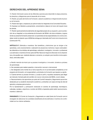 DERECHOS DEL APRENDIZ SENA 
13. Recibir información acerca de las diferentes opciones para desarrollar la etapa productiva, 
los derechos y obligaciones para el desarrollo de la misma. 
14. Recibir, por parte del Centro de Formación, asesoría académica e integral durante el proce-so 
de formación. 
15. Recibir trato digno y respetuoso por parte de todos los integrantes de la Comunidad Educativa. 
16. Expresar con libertad su pensamiento, conocimiento e ideas en el marco del respeto hacia 
los demás. 
17. Recibir oportunamente los elementos de seguridad propios de su ocupación, para la protec-ción 
de su integridad, en los ambientes de formación del SENA o de otras entidades y lugares 
donde se presente formación presencial. Los aprendices de las especialidades de construcción, 
deben recibir la dotación que el SENA les entrega por intermedio del Fondo de la Industria de la 
Construcción FIC. 
ARTÍCULO 8°. Estímulos e incentivos. Son beneficios y distinciones que se otorgan a los 
aprendices, como reconocimiento o valoración de actuaciones meritorias o logros sobresalien-tes 
obtenidos en los ámbitos del aprendizaje, actitudinal, investigativo, innovador o profesional. 
Los estímulos e incentivos forman parte del Plan Nacional Integral de Bienestar de los Aprendi-ces 
y de aquellos que, mediante alianzas o convenios, se adopten para beneficio de los apren-dices, 
entre ellos están: 
a. Recibir mención de honor por su proceso investigativo o innovador, durante su proceso 
de aprendizaje. 
b. Ser postulado para realizar pasantía o intercambio nacional o internacional. 
c. Ser designado como monitor de un tema específico en el cual demuestre competencia, en el 
programa de formación, en la especialidad y actividades de formación que requiera su aporte. 
d. Cuando termine su proceso formativo y cumpla el perfil y requisitos necesarios para llegar 
ser instructor, formará parte del semillero de nuevos instructores del SENA, si así lo desea. 
e. Reconocimiento a los aprendices por parte del Comité Evaluación y Seguimiento que se han 
destacado por su excelente desempeño académico y actitudinal, con copia a la hoja de vida del 
aprendiz y empresa patrocinadora. 
Por la representación y participación destacada en eventos de aprendizaje, tecnológicos, 
culturales, sociales y deportivos a nombre del SENA, el aprendiz podrá recibir reconocimiento, 
incentivo o distinción. 
PARAGRAFO: El Comité de Evaluación y Seguimiento en cada Centro de Formación será el 
encargado de seleccionar los candidatos beneficiarios de los estímulos e incentivos de confor-midad 
con los criterios señalados. 
7 
 