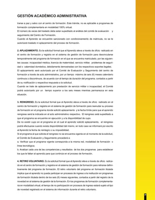 GESTIÓN ACADÉMICO ADMINISTRATIVA 
trarse a paz y salvo con el centro de formación. Este trámite, no es aplicable a programas de 
formación complementaria en modalidad 100% virtual. 
El número de veces del traslado debe estar supeditado al análisis del comité de evaluación y 
seguimiento del Centro de Formación. 
Cuando el Aprendiz se encuentre sancionado con condicionamiento de matrícula, no se le 
autorizará traslado ni aplazamiento del proceso de formación. 
2. APLAZAMIENTO. Es la solicitud formal que el Aprendiz eleva a través de oficio radicado en 
el centro de formación y registra en el sistema de gestión de formación para desvincularse 
temporalmente del programa de formación en el que se encuentra matriculado, por las siguien-tes 
causas: incapacidad médica, licencia de maternidad, servicio militar, problemas de seguri-dad 
o calamidad doméstica, debidamente demostradas con los respectivos soportes legales. 
El aplazamiento será autorizado por el Comité de Evaluación y Seguimiento del centro de 
formación a través de acto administrativo, por un tiempo máximo de seis (6) meses calendario 
continuos o discontinuos, de acuerdo con el tiempo de duración del programa, contados a partir 
de su notificación o respectiva respuesta a la solicitud. 
Cuando se trate de aplazamiento por prestación de servicio militar o incapacidad, el Comité 
podrá autorizarlo por un tiempo superior a los seis meses mientras permanezca en esta 
situación. 
3. REINGRESO. Es la solicitud formal que el Aprendiz eleva a través de oficio radicado en el 
centro de formación y registra en el sistema de gestión de formación para reanudar su proceso 
de formación en el programa donde solicitó aplazamiento y la fecha límite para que el aprendiz 
reingrese será la indicada en el acto administrativo respectivo. El reingreso está supeditado a 
que el programa se encuentre en ejecución y a la disponibilidad de cupo. 
De no existir cupo en el programa en el cual el aprendiz solicitó aplazamiento, el reingreso 
podrá efectuarse cuando exista disponibilidad del mismo, en todo caso se informará por escrito 
al Aprendiz la fecha de reintegro o su imposibilidad. 
Si el programa al que solicita el reingreso no se encuentra vigente en el momento de la solicitud, 
el Comité de Evaluación y Seguimiento procederá a: 
a. Verificar que el programa vigente corresponda a la misma red, modalidad de formación o 
línea tecnológica. 
b. Analizar cada una de las competencias y resultados de los dos programas para establecer 
los que le faltan al aprendiz para que continúe en el proceso de formación. 
4. RETIRO VOLUNTARIO. Es la solicitud formal que el Aprendiz eleva a través de oficio radica-do 
en el centro de formación y registra en el sistema de gestión de formación para retirarse defini-tivamente 
del programa de formación. El retiro voluntario del programa en formación titulada 
implica que el aprendiz no pueda participar en procesos de ingreso a la institución en programas 
de formación titulada dentro de los seis (6) meses siguientes, contados a partir del registro de la 
novedad en el sistema de gestión de la formación. En los programas de formación complementa-ria 
en modalidad virtual, el tiempo de no participación en procesos de ingreso estará sujeto al tipo 
de novedad registrado en el sistema de información durante el retiro voluntario. 
20 
 