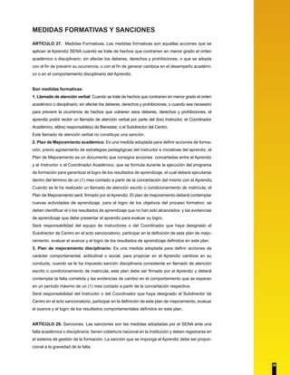 MEDIDAS FORMATIVAS Y SANCIONES 
ARTÍCULO 27. Medidas Formativas. Las medidas formativas son aquellas acciones que se 
aplican al Aprendiz SENA cuando se trate de hechos que contraríen en menor grado el orden 
académico o disciplinario, sin afectar los deberes, derechos y prohibiciones, o que se adopta 
con el fin de prevenir su ocurrencia, o con el fin de generar cambios en el desempeño académi-co 
o en el comportamiento disciplinario del Aprendiz. 
Son medidas formativas: 
1. Llamado de atención verbal: Cuando se trate de hechos que contraríen en menor grado el orden 
académico o disciplinario, sin afectar los deberes, derechos y prohibiciones, o cuando sea necesario 
para prevenir la ocurrencia de hechos que vulneren esos deberes, derechos y prohibiciones, el 
aprendiz podrá recibir un llamado de atención verbal por parte del (los) Instructor, el Coordinador 
Académico, el(los) responsable(s) de Bienestar, o el Subdirector del Centro. 
Este llamado de atención verbal no constituye una sanción. 
2. Plan de Mejoramiento académico: Es una medida adoptada para definir acciones de forma-ción, 
previo agotamiento de estrategias pedagógicas del instructor e iniciativas del aprendiz, el 
Plan de Mejoramiento es un documento que consigna acciones concertadas entre el Aprendiz 
y el Instructor o el Coordinador Académico, que se formula durante la ejecución del programa 
de formación para garantizar el logro de los resultados de aprendizaje, el cual deberá ejecutarse 
dentro del término de un (1) mes contado a partir de la concertación del mismo con el Aprendiz. 
Cuando se le ha realizado un llamado de atención escrito o condicionamiento de matricula; el 
Plan de Mejoramiento será firmado por el Aprendiz. El plan de mejoramiento deberá contemplar 
nuevas actividades de aprendizaje, para el logro de los objetivos del proceso formativo; se 
deben identificar el o los resultados de aprendizaje que no han sido alcanzados y las evidencias 
de aprendizaje que debe presentar el aprendiz para evaluar su logro. 
Será responsabilidad del equipo de instructores o del Coordinador que haya designado el 
Subdirector de Centro en el acto sancionatorio, participar en la definición de este plan de mejo-ramiento, 
evaluar el avance y el logro de los resultados de aprendizaje definidos en este plan. 
3. Plan de mejoramiento disciplinario: Es una medida adoptada para definir acciones de 
carácter comportamental, actitudinal o social, para propiciar en el Aprendiz cambios en su 
conducta, cuando se le ha impuesto sanción disciplinaria consistente en llamado de atención 
escrito o condicionamiento de matricula; este plan debe ser firmado por el Aprendiz y deberá 
contemplar la falta cometida y las evidencias de cambio en el comportamiento que se esperan 
en un período máximo de un (1) mes contado a partir de la concertación respectiva. 
Será responsabilidad del Instructor o del Coordinador que haya designado el Subdirector de 
Centro en el acto sancionatorio, participar en la definición de este plan de mejoramiento, evaluar 
el avance y el logro de los resultados comportamentales definidos en este plan. 
ARTÍCULO 28. Sanciones. Las sanciones son las medidas adoptadas por el SENA ante una 
falta académica o disciplinaria; tienen cobertura nacional en la Institución y deben registrarse en 
el sistema de gestión de la formación. La sanción que se imponga al Aprendiz debe ser propor-cional 
a la gravedad de la falta. 
28 
 