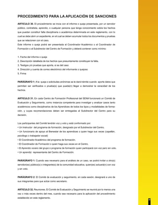 PROCEDIMIENTO PARA LA APLICACIÓN DE SANCIONES 
ARTICULO 30. El procedimiento se inicia con el informe o queja presentada, por un servidor 
público, contratista, aprendiz, o cualquier persona que tenga conocimiento sobre los hechos 
que puedan constituir falta disciplinaria o académica determinada en este reglamento, con lo 
cual se debe abrir un expediente, en el cual se deben acumular todos los documentos y pruebas 
que se relacionen con el caso. 
Este informe o queja podrá ser presentada al Coordinador Académico o al Coordinador de 
Formación o al Subdirector del Centro de Formación y deberá contener como mínimo: 
1. Fecha del informe o queja 
2. Descripción detallada de los hechos que presuntamente constituyen la falta. 
3. Testigos y/o pruebas que aporta, si es del caso 
4. Dirección y cuenta de correo electrónico del informante o quejoso 
5. Firma 
PARÁGRAFO 1: A la queja o solicitudes anónimas se le dará trámite cuando aporte datos que 
permitan ser verificados o prueba(s) que pueda(n) llegar a demostrar la veracidad de los 
hechos. 
ARTICULO 31. En cada Centro de Formación Profesional del SENA funcionará un Comité de 
Evaluación y Seguimiento, como instancia competente para investigar y analizar casos tanto 
académicos como disciplinarios de los Aprendices de todos los tipos y modalidades de forma-ción, 
y cuyas recomendaciones deben ser entregadas al Subdirector del Centro para su 
decisión. 
Los participantes del Comité tendrán voz y voto y está conformado por: 
• Un Instructor del programa de formación, designado por el Subdirector del Centro. 
• Un funcionario de apoyo al Bienestar de los aprendices o quien haga sus veces (capellán, 
psicólogo o trabajador social) 
• El Coordinador Académico del programa de formación. 
• El Coordinador de Formación o quien haga sus veces en el Centro. 
• El Aprendiz vocero del grupo o programa de formación quien participará con voz pero sin voto. 
• Un aprendiz representante del Centro de Formación. 
PARÁGRAFO 1: Cuando sea necesario para el análisis de un caso, se podrá invitar a otro(s) 
servidor(es) público(s) o integrante(s) de la comunidad educativa, quien(es) actuará(n) con voz 
y sin voto. 
PARÁGRAFO 2: El Comité de evaluación y seguimiento, en cada sesión, designará a uno de 
sus integrantes para que actúe como secretario. 
ARTICULO 32. Reuniones. El Comité de Evaluación y Seguimiento se reunirá por lo menos una 
vez o más veces dentro del mes, cuando sea necesario para la aplicación del procedimiento 
establecido en este reglamento. 
32 
 