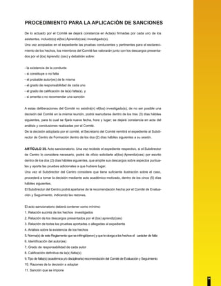PROCEDIMIENTO PARA LA APLICACIÓN DE SANCIONES 
De lo actuado por el Comité se dejará constancia en Acta(s) firmadas por cada uno de los 
asistentes, incluido(s) el(los) Aprendiz(ces) investigado(s). 
Una vez acopiadas en el expediente las pruebas conducentes y pertinentes para el esclareci-miento 
de los hechos, los miembros del Comité las valorarán junto con los descargos presenta-dos 
por el (los) Aprendiz (ces) y debatirán sobre: 
- la existencia de la conducta 
- si constituye o no falta 
- el probable autor(es) de la misma 
- el grado de responsabilidad de cada uno 
- el grado de calificación de la(s) falta(s), y 
- si amerita o no recomendar una sanción 
A estas deliberaciones del Comité no asistirá(n) el(los) investigado(s); de no ser posible una 
decisión del Comité en la misma reunión, podrá reanudarse dentro de los tres (3) días hábiles 
siguientes, para lo cual se fijará nueva fecha, hora y lugar; se dejará constancia en acta del 
análisis y conclusiones realizadas por el Comité. 
De la decisión adoptada por el comité, el Secretario del Comité remitirá el expediente al Subdi-rector 
de Centro de Formación dentro de los dos (2) días hábiles siguientes a su sesión. 
ARTÍCULO 35. Acto sancionatorio. Una vez recibido el expediente respectivo, si el Subdirector 
de Centro lo considera necesario, podrá de oficio solicitarle al(los) Aprendiz(ces) por escrito 
dentro de los dos (2) días hábiles siguientes, que amplíe sus descargos sobre aspectos puntua-les 
y aporte las pruebas adicionales a que hubiere lugar. 
Una vez el Subdirector del Centro considere que tiene suficiente ilustración sobre el caso, 
procederá a tomar la decisión mediante acto académico motivado, dentro de los cinco (5) días 
hábiles siguientes. 
El Subdirector del Centro podrá apartarse de la recomendación hecha por el Comité de Evalua-ción 
y Seguimiento, indicando las razones. 
El acto sancionatorio deberá contener como mínimo: 
1. Relación sucinta de los hechos investigados 
2. Relación de los descargos presentados por el (los) aprendiz(ces) 
3. Relación de todas las pruebas aportadas o allegadas al expediente 
4. Análisis sobre la existencia de los hechos 
5. Norma(s) de este Reglamento que se infringió(eron) y que le otorga a los hechos el carácter de falta 
6. Identificación del autor(es) 
7. Grado de responsabilidad de cada autor 
8. Calificación definitiva de la(s) falta(s) 
9. Tipo de falta(s) (académica y/o disciplinaria) recomendación del Comité de Evaluación y Seguimiento 
10. Razones de la decisión a adoptar 
11. Sanción que se impone 
34 
 