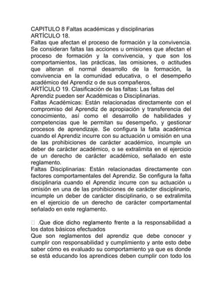 CAPITULO 8 Faltas académicas y disciplinarias
ARTÍCULO 18.
Faltas que afectan el proceso de formación y la convivencia.
Se consideran faltas las acciones u omisiones que afectan el
proceso de formación y la convivencia, y que son los
comportamientos, las prácticas, las omisiones, o actitudes
que alteran el normal desarrollo de la formación, la
convivencia en la comunidad educativa, o el desempeño
académico del Aprendiz o de sus compañeros,
ARTÍCULO 19. Clasificación de las faltas: Las faltas del
Aprendiz pueden ser Académicas o Disciplinarias.
Faltas Académicas: Están relacionadas directamente con el
compromiso del Aprendiz de apropiación y transferencia del
conocimiento, así como el desarrollo de habilidades y
competencias que le permitan su desempeño, y gestionar
procesos de aprendizaje. Se configura la falta académica
cuando el Aprendiz incurre con su actuación u omisión en una
de las prohibiciones de carácter académico, incumple un
deber de carácter académico, o se extralimita en el ejercicio
de un derecho de carácter académico, señalado en este
reglamento.
Faltas Disciplinarias: Están relacionadas directamente con
factores comportamentales del Aprendiz. Se configura la falta
disciplinaria cuando el Aprendiz incurre con su actuación u
omisión en una de las prohibiciones de carácter disciplinario,
incumple un deber de carácter disciplinario, o se extralimita
en el ejercicio de un derecho de carácter comportamental
señalado en este reglamento.
nte a la responsabilidad a
los datos básicos efectuados
Que son reglamentos del aprendiz que debe conocer y
cumplir con responsabilidad y cumplimiento y ante esto debe
saber cómo es evaluado su comportamiento ya que es donde
se está educando los aprendices deben cumplir con todo los
 