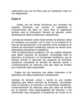 reglamentos que son de Sena para así destacase mejor en
sus obligaciones
Caso 4
. Cuáles son las formas formativas que consisten las
medidas formativas son conocer el reglamento o
funcionamiento del Sena en coma lleva su reglamento
también está la información llamado de atención verbal
aprendices por faltas académicas o disciplinarias
Llamado de atención verbal: Este llamado de atención verbal
no constituye una sanción, por lo cual, no se anotará en la
hoja de vida del aprendiz, ni se reportará como novedad en el
sistema de información académica; tampoco se tendrá como
antecedente disciplinario o académico.
Plan de Mejoramiento académico: Es una medida adoptada
para definir acciones de formación, concertadas entre el
Aprendiz y el Instructor o el Coordinador Académico, que se
formula durante la ejecución del programa de formación
académica consistente en llamado de atención escrito o
condicionamiento de matrícula; este plan debe ser firmado
por el aprendiz; Será responsable
ones que deben imponerse a los
aprendices por faltas académicas o disciplinarias
Llamado de atención verbal o escrito es una medida
adoptada para definir acciones de formación, concertadas
entre el Aprendiz y el Instructor o el Coordinador Académico,
condicionamiento de matrícula; este plan debe ser firmado
por el aprendiz; Será responsabilidad del Instructor o del
Coordinador haya designado el Subdirector de Centro en el
 