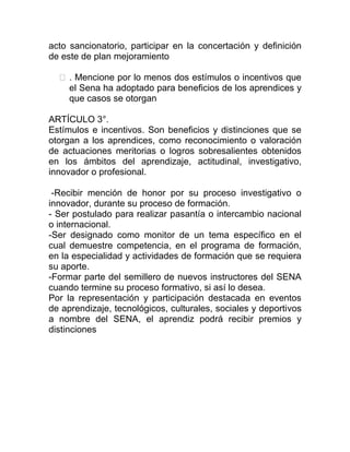 acto sancionatorio, participar en la concertación y definición
de este de plan mejoramiento
. Mencione por lo menos dos estímulos o incentivos que
el Sena ha adoptado para beneficios de los aprendices y
que casos se otorgan
ARTÍCULO 3°.
Estímulos e incentivos. Son beneficios y distinciones que se
otorgan a los aprendices, como reconocimiento o valoración
de actuaciones meritorias o logros sobresalientes obtenidos
en los ámbitos del aprendizaje, actitudinal, investigativo,
innovador o profesional.
-Recibir mención de honor por su proceso investigativo o
innovador, durante su proceso de formación.
- Ser postulado para realizar pasantía o intercambio nacional
o internacional.
-Ser designado como monitor de un tema específico en el
cual demuestre competencia, en el programa de formación,
en la especialidad y actividades de formación que se requiera
su aporte.
-Formar parte del semillero de nuevos instructores del SENA
cuando termine su proceso formativo, si así lo desea.
Por la representación y participación destacada en eventos
de aprendizaje, tecnológicos, culturales, sociales y deportivos
a nombre del SENA, el aprendiz podrá recibir premios y
distinciones
 
